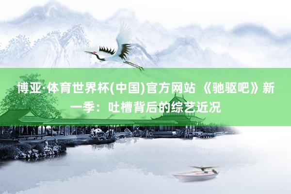 博亚·体育世界杯(中国)官方网站 《驰驱吧》新一季:吐槽背后的综艺近况
