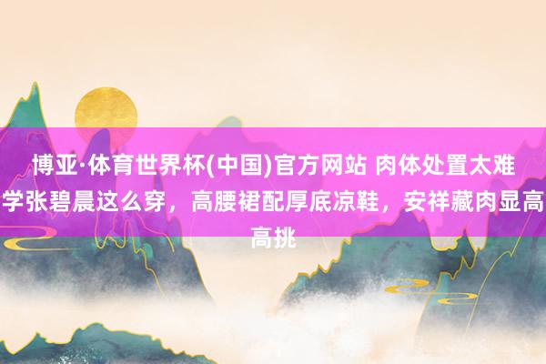 博亚·体育世界杯(中国)官方网站 肉体处置太难?学张碧晨这么穿,高腰裙配厚底凉鞋,安祥藏肉显高挑