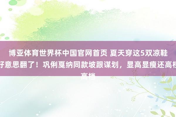 博亚体育世界杯中国官网首页 夏天穿这5双凉鞋好意思翻了!巩俐戛纳同款坡跟谋划,显高显瘦还高档