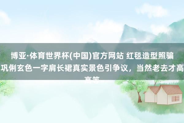 博亚·体育世界杯(中国)官方网站 红毯造型照骗?巩俐玄色一字肩长裙真实景色引争议,当然老去才高等