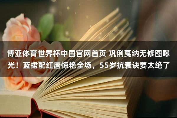 博亚体育世界杯中国官网首页 巩俐戛纳无修图曝光!蓝裙配红唇惊艳全场,55岁抗衰诀要太绝了