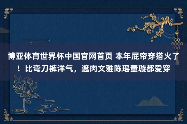博亚体育世界杯中国官网首页 本年屁帘穿搭火了！比弯刀裤洋气，遮肉文雅陈瑶董璇都爱穿