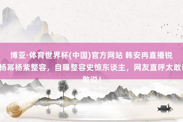 博亚·体育世界杯(中国)官方网站 韩安冉直播锐评杨幂杨紫整容,自曝整容史惊东谈主,网友直呼太敢说!