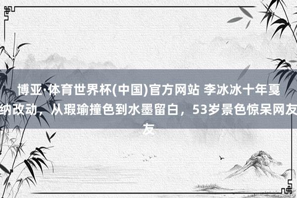 博亚·体育世界杯(中国)官方网站 李冰冰十年戛纳改动,从瑕瑜撞色到水墨留白,53岁景色惊呆网友