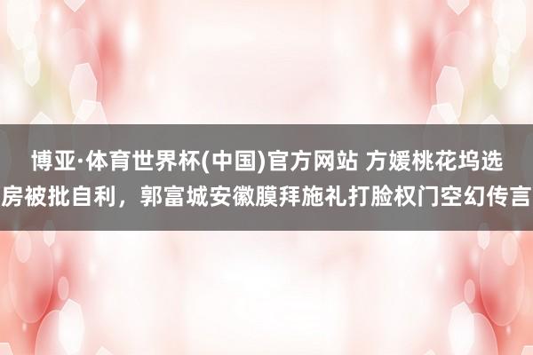 博亚·体育世界杯(中国)官方网站 方媛桃花坞选房被批自利，郭富城安徽膜拜施礼打脸权门空幻传言