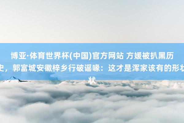 博亚·体育世界杯(中国)官方网站 方媛被扒黑历史,郭富城安徽梓乡行破谣喙:这才是浑家该有的形状
