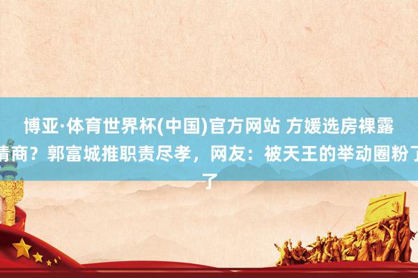 博亚·体育世界杯(中国)官方网站 方媛选房裸露情商?郭富城推职责尽孝,网友:被天王的举动圈粉了
