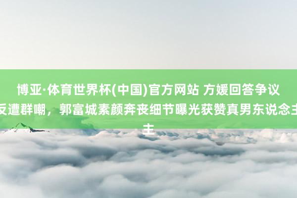 博亚·体育世界杯(中国)官方网站 方媛回答争议反遭群嘲,郭富城素颜奔丧细节曝光获赞真男东说念主