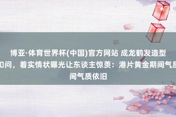 博亚·体育世界杯(中国)官方网站 成龙鹤发造型激发扣问,着实情状曝光让东谈主惊羡:港片黄金期间气质依旧