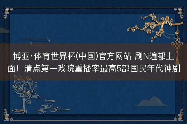 博亚·体育世界杯(中国)官方网站 刷N遍都上面！清点第一戏院重播率最高5部国民年代神剧