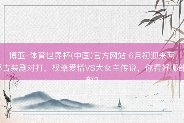 博亚·体育世界杯(中国)官方网站 6月初迎来两部古装剧对打,权略爱情VS大女主传说,你看好哪部?
