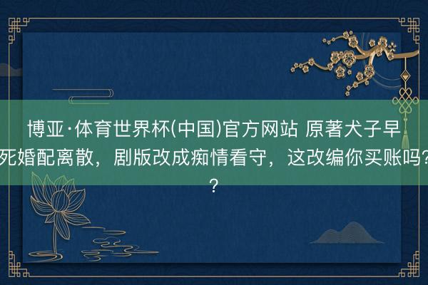 博亚·体育世界杯(中国)官方网站 原著犬子早死婚配离散,剧版改成痴情看守,这改编你买账吗?