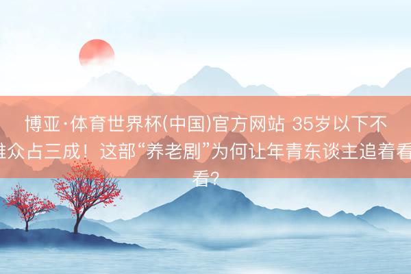 博亚·体育世界杯(中国)官方网站 35岁以下不雅众占三成!这部“养老剧”为何让年青东谈主追着看?