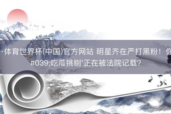 博亚·体育世界杯(中国)官方网站 明星齐在严打黑粉!你的'吃瓜挑剔'正在被法院记载?