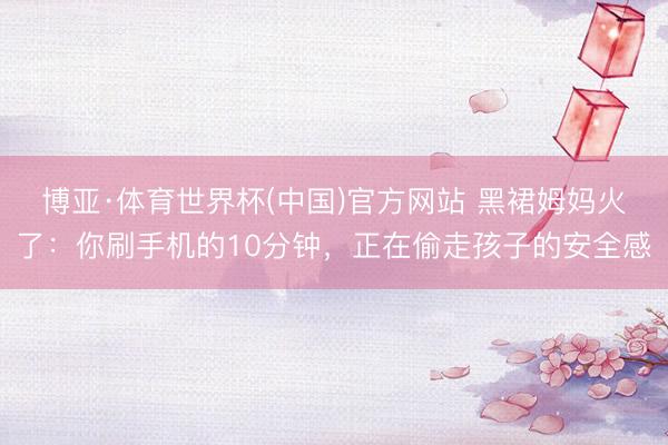 博亚·体育世界杯(中国)官方网站 黑裙姆妈火了:你刷手机的10分钟,正在偷走孩子的安全感