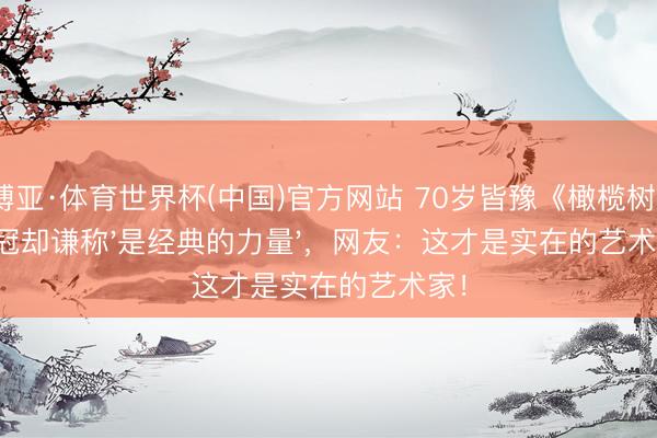 博亚·体育世界杯(中国)官方网站 70岁皆豫《橄榄树》夺冠却谦称'是经典的力量',网友:这才是实在的艺术家!