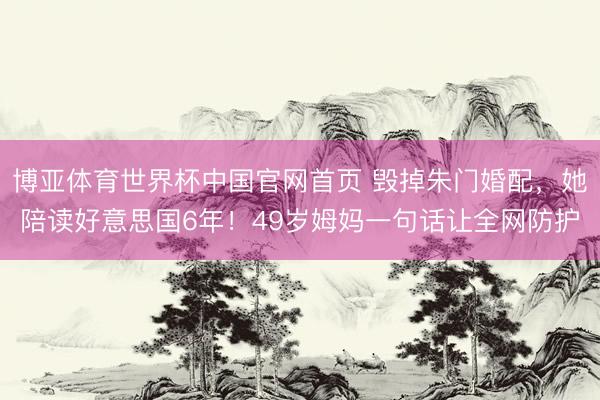 博亚体育世界杯中国官网首页 毁掉朱门婚配，她陪读好意思国6年！49岁姆妈一句话让全网防护