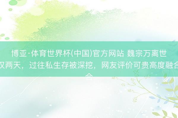 博亚·体育世界杯(中国)官方网站 魏宗万离世仅两天,过往私生存被深挖,网友评价可贵高度融合
