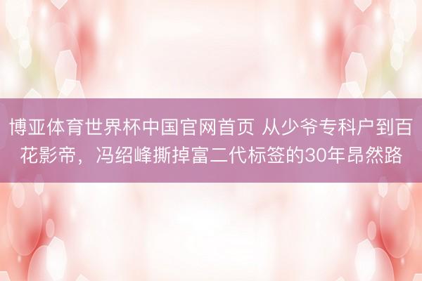 博亚体育世界杯中国官网首页 从少爷专科户到百花影帝，冯绍峰撕掉富二代标签的30年昂然路