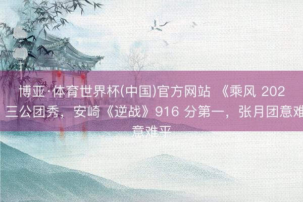 博亚·体育世界杯(中国)官方网站 《乘风 2026》三公团秀,安崎《逆战》916 分第一,张月团意难平
