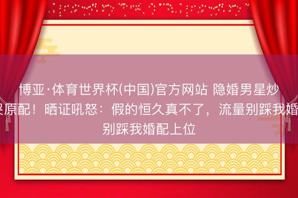 博亚·体育世界杯(中国)官方网站 隐婚男星炒CP逼哭原配!晒证吼怒:假的恒久真不了,流量别踩我婚配上位