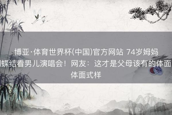 博亚·体育世界杯(中国)官方网站 74岁姆妈戴蝴蝶结看男儿演唱会!网友:这才是父母该有的体面式样
