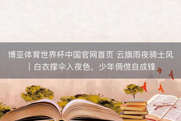 博亚体育世界杯中国官网首页 云旗雨夜骑士风|白衣撑伞入夜色,少年倜傥自成锋