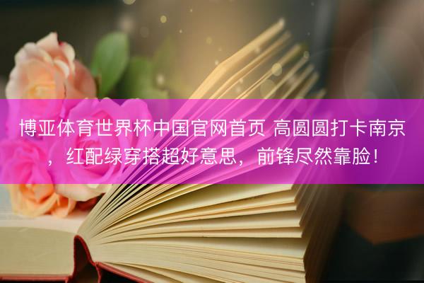 博亚体育世界杯中国官网首页 高圆圆打卡南京,红配绿穿搭超好意思,前锋尽然靠脸!