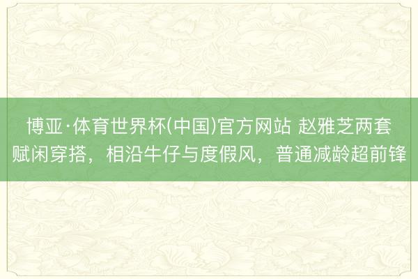 博亚·体育世界杯(中国)官方网站 赵雅芝两套赋闲穿搭,相沿牛仔与度假风,普通减龄超前锋