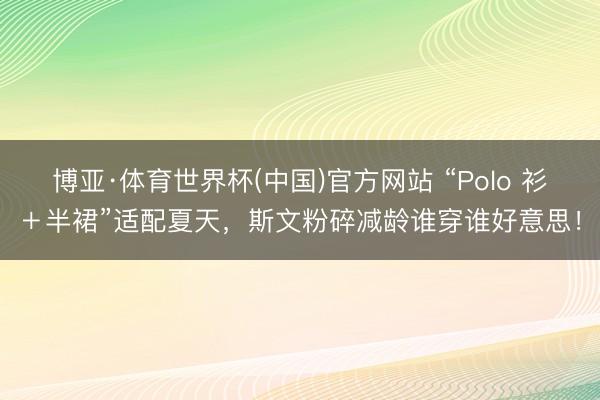 博亚·体育世界杯(中国)官方网站 “Polo 衫+半裙”适配夏天,斯文粉碎减龄谁穿谁好意思!