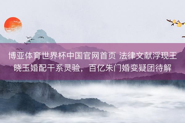 博亚体育世界杯中国官网首页 法律文献浮现王晓玉婚配干系灵验，百亿朱门婚变疑团待解