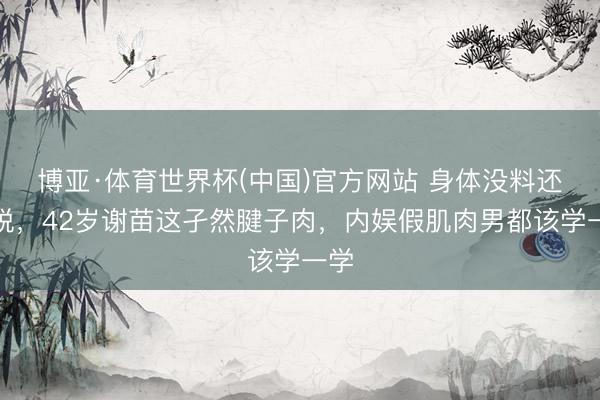博亚·体育世界杯(中国)官方网站 身体没料还敢脱,42岁谢苗这孑然腱子肉,内娱假肌肉男都该学一学