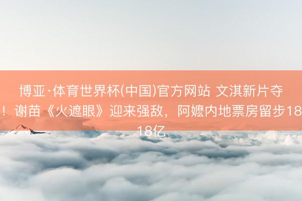 博亚·体育世界杯(中国)官方网站 文淇新片夺冠!谢苗《火遮眼》迎来强敌,阿嬷内地票房留步18亿