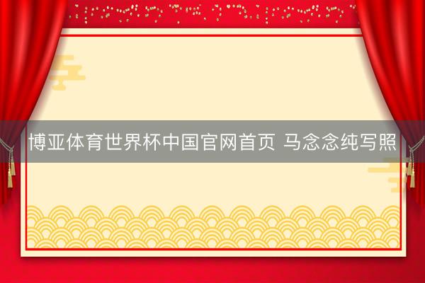 博亚体育世界杯中国官网首页 马念念纯写照