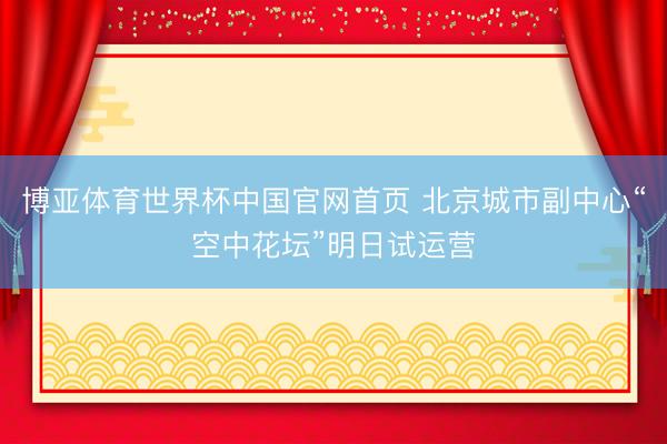 博亚体育世界杯中国官网首页 北京城市副中心“空中花坛”明日试运营