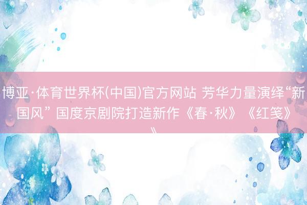 博亚·体育世界杯(中国)官方网站 芳华力量演绎“新国风” 国度京剧院打造新作《春·秋》《红笺》