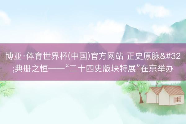 博亚·体育世界杯(中国)官方网站 正史原脉 典册之恒——“二十四史版块特展”在京举办