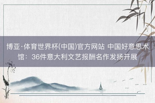 博亚·体育世界杯(中国)官方网站 中国好意思术馆：36件意大利文艺报酬名作发扬开展