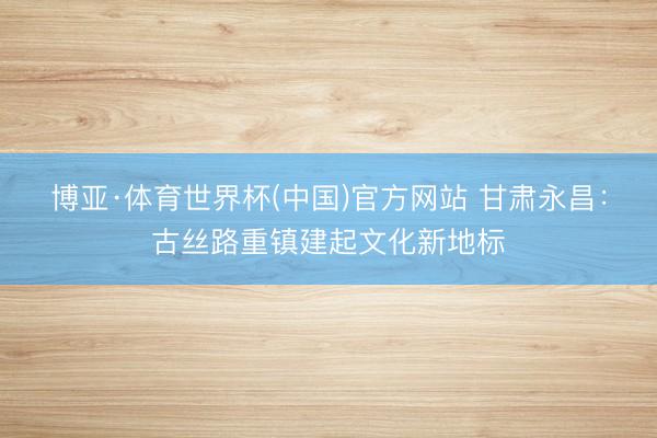 博亚·体育世界杯(中国)官方网站 甘肃永昌：古丝路重镇建起文化新地标