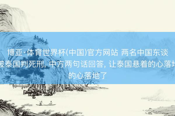 博亚·体育世界杯(中国)官方网站 两名中国东谈主被泰国判死刑, 中方两句话回答, 让泰国悬着的心落地了