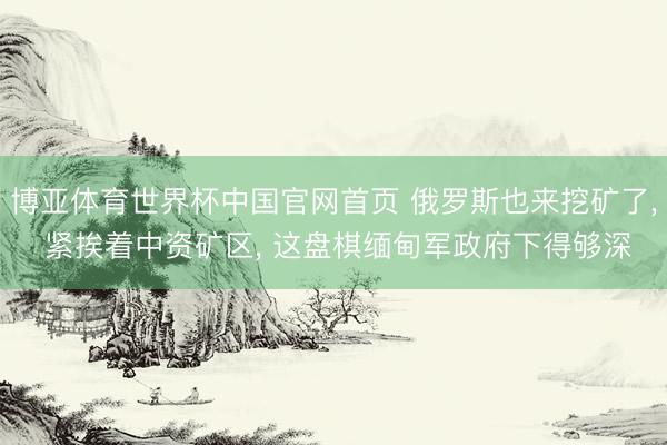 博亚体育世界杯中国官网首页 俄罗斯也来挖矿了, 紧挨着中资矿区, 这盘棋缅甸军政府下得够深