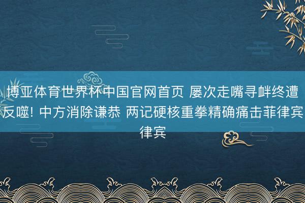 博亚体育世界杯中国官网首页 屡次走嘴寻衅终遭反噬! 中方消除谦恭 两记硬核重拳精确痛击菲律宾
