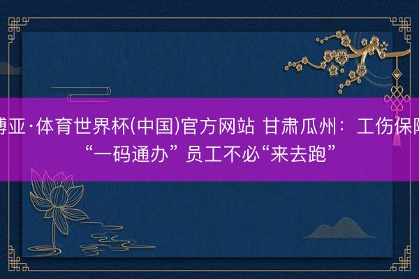 博亚·体育世界杯(中国)官方网站 甘肃瓜州:工伤保障“一码通办” 员工不必“来去跑”