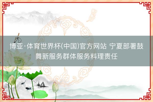 博亚·体育世界杯(中国)官方网站 宁夏部署鼓舞新服务群体服务料理责任