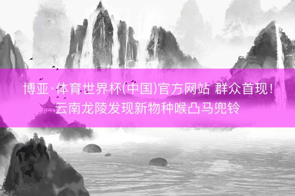 博亚·体育世界杯(中国)官方网站 群众首现!云南龙陵发现新物种喉凸马兜铃