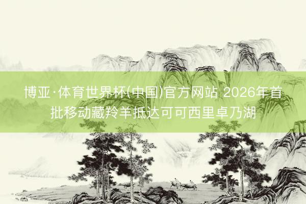 博亚·体育世界杯(中国)官方网站 2026年首批移动藏羚羊抵达可可西里卓乃湖