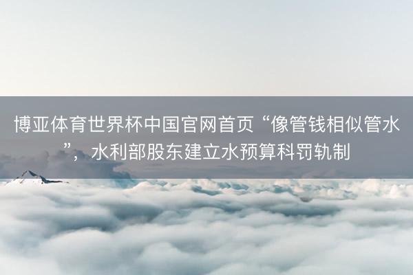 博亚体育世界杯中国官网首页 “像管钱相似管水”,水利部股东建立水预算科罚轨制