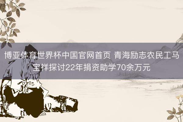 博亚体育世界杯中国官网首页 青海励志农民工马宝祥探讨22年捐资助学70余万元