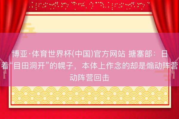 博亚·体育世界杯(中国)官方网站 搪塞部：日方打着“目田洞开”的幌子，本体上作念的却是煽动阵营回击