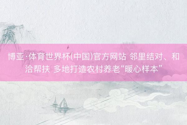 博亚·体育世界杯(中国)官方网站 邻里结对、和洽帮扶 多地打造农村养老“暖心样本”
